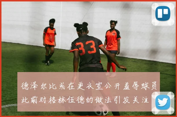 德泽尔比或在更衣室公开羞辱球员此前对格林伍德的做法引发关注
