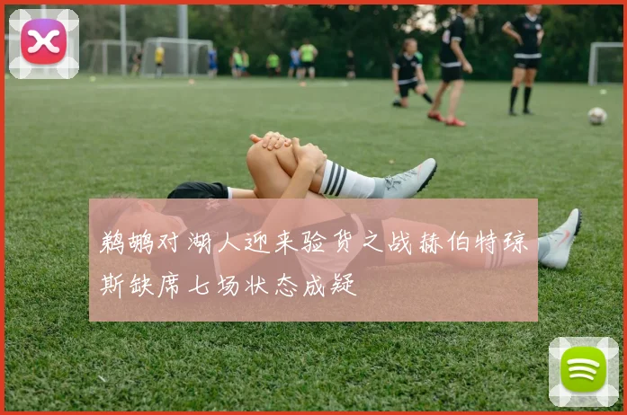 鹈鹕对湖人迎来验货之战赫伯特琼斯缺席七场状态成疑