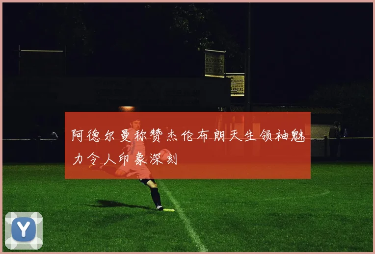 阿德尔曼称赞杰伦布朗天生领袖魅力令人印象深刻