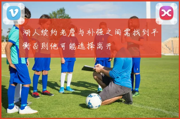 湖人续约老詹与补强之间需找到平衡否则他可能选择离开