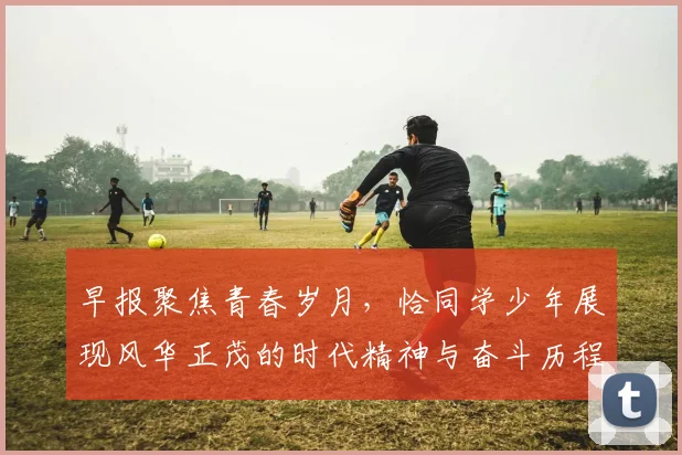 早报聚焦青春岁月，恰同学少年展现风华正茂的时代精神与奋斗历程