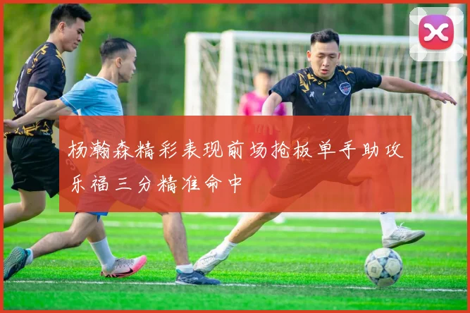 杨瀚森精彩表现前场抢板单手助攻乐福三分精准命中
