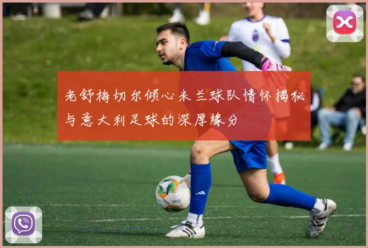 老舒梅切尔倾心米兰球队情怀揭秘与意大利足球的深厚缘分