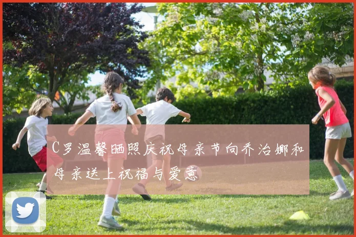 C罗温馨晒照庆祝母亲节向乔治娜和母亲送上祝福与爱意