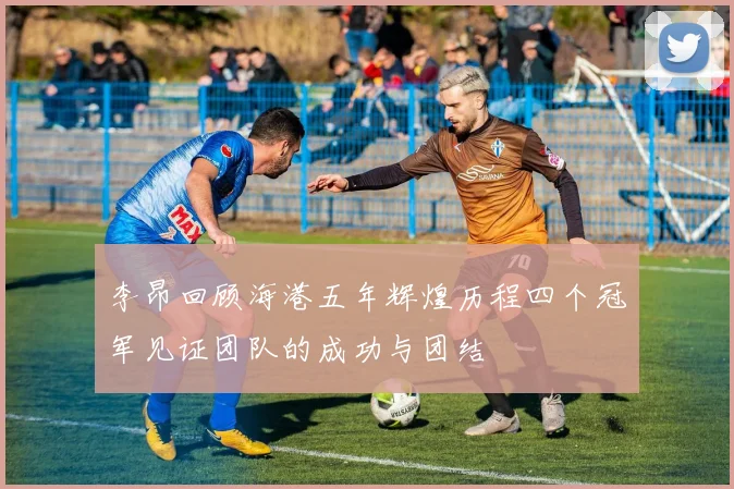 李昂回顾海港五年辉煌历程四个冠军见证团队的成功与团结