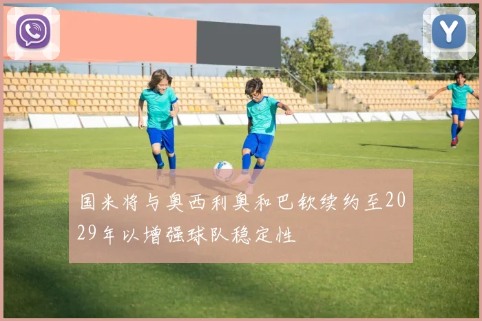 国米将与奥西利奥和巴钦续约至2029年以增强球队稳定性