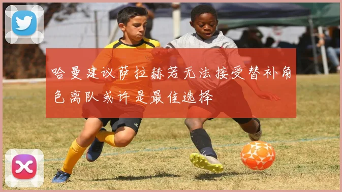 哈曼建议萨拉赫若无法接受替补角色离队或许是最佳选择