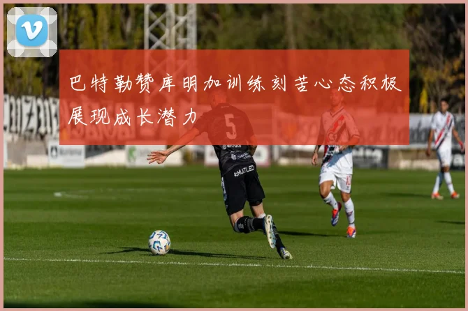 巴特勒赞库明加训练刻苦心态积极展现成长潜力