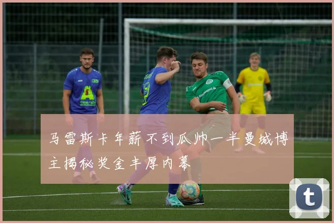 马雷斯卡年薪不到瓜帅一半曼城博主揭秘奖金丰厚内幕
