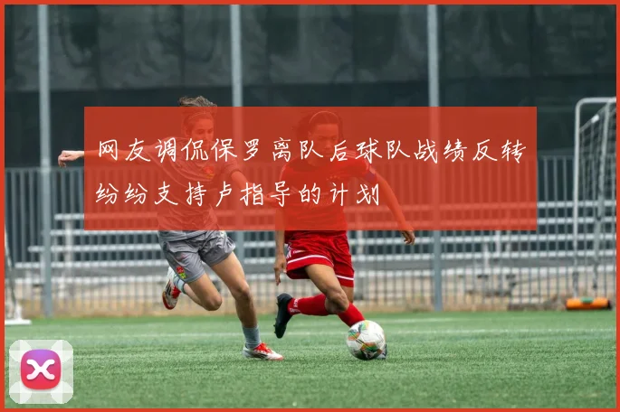 网友调侃保罗离队后球队战绩反转纷纷支持卢指导的计划