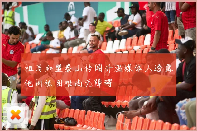 祖马加盟泰山传闻升温媒体人透露他训练困难尚无障碍