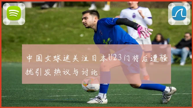 中国女球迷关注日本U23门将后遭骚扰引发热议与讨论