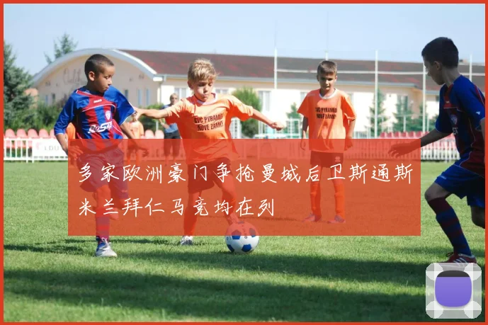 多家欧洲豪门争抢曼城后卫斯通斯米兰拜仁马竞均在列