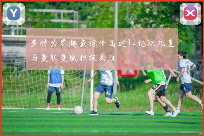多特为恩梅查标价高达12亿欧元皇马曼联曼城积极关注