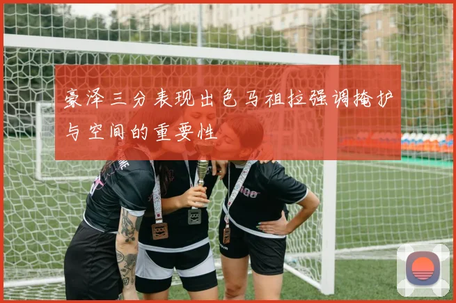 豪泽三分表现出色马祖拉强调掩护与空间的重要性