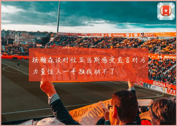 杨瀚森谈对位亚当斯感受直言对方力量惊人一手推我动不了