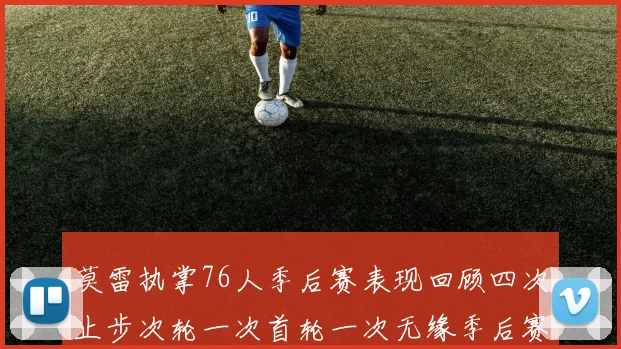 莫雷执掌76人季后赛表现回顾四次止步次轮一次首轮一次无缘季后赛