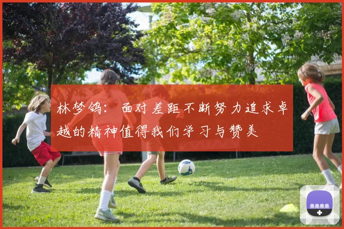 林梦鸽：面对差距不断努力追求卓越的精神值得我们学习与赞美