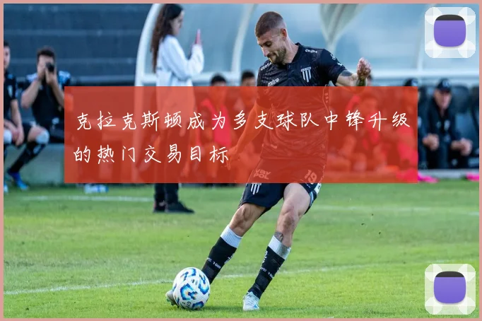 克拉克斯顿成为多支球队中锋升级的热门交易目标