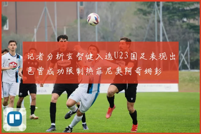 记者分析玄智健入选U23国足表现出色曾成功限制热菲尼奥阿奇姆彭